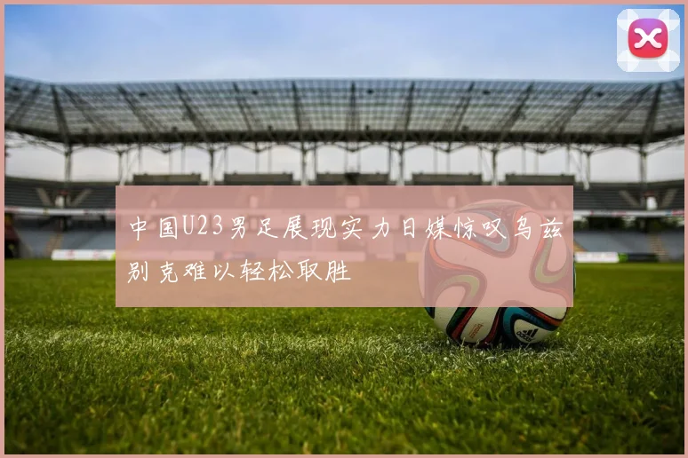 中国U23男足展现实力日媒惊叹乌兹别克难以轻松取胜