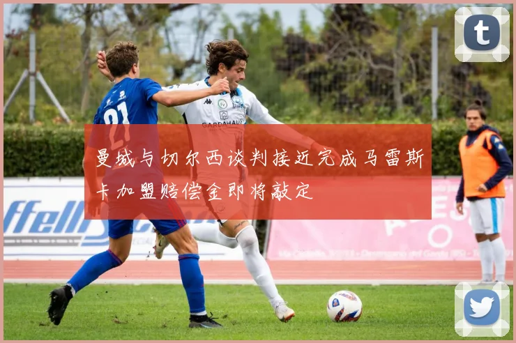 曼城与切尔西谈判接近完成马雷斯卡加盟赔偿金即将敲定