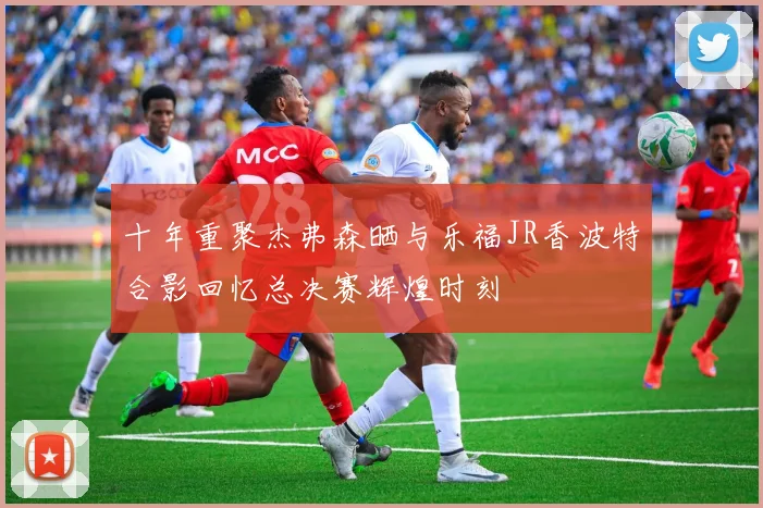 十年重聚杰弗森晒与乐福JR香波特合影回忆总决赛辉煌时刻