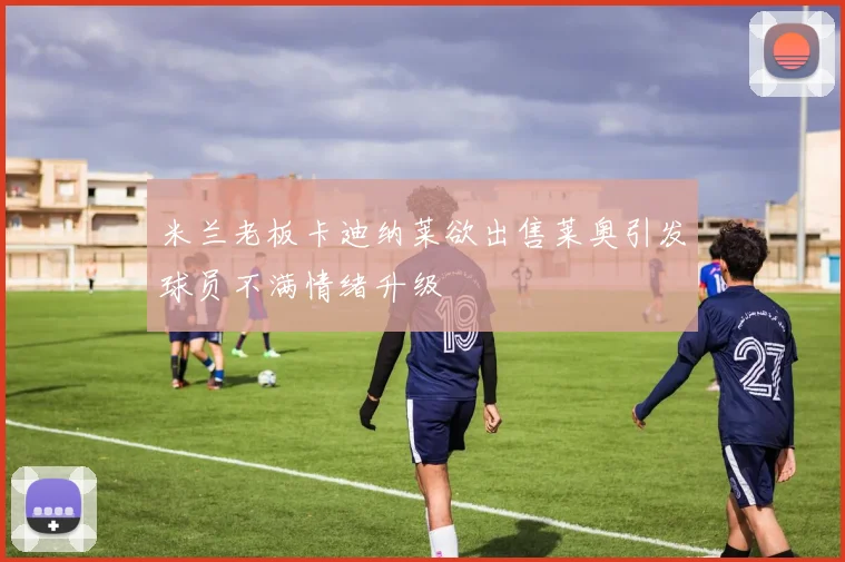 米兰老板卡迪纳莱欲出售莱奥引发球员不满情绪升级
