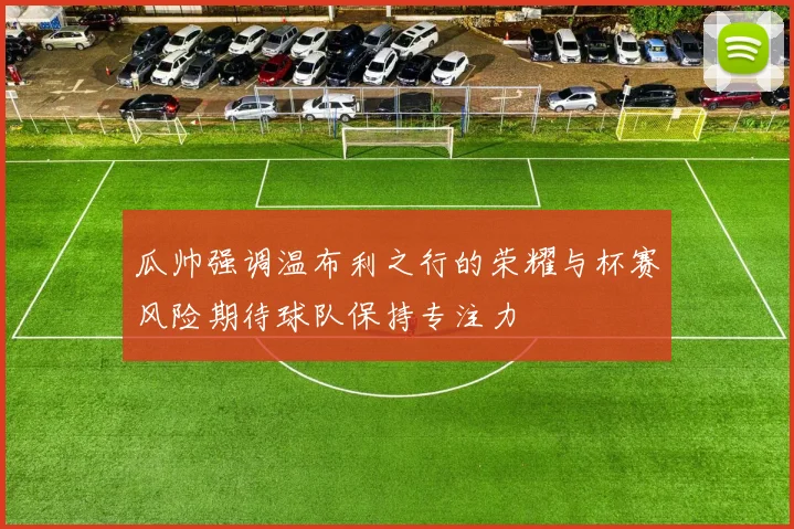 瓜帅强调温布利之行的荣耀与杯赛风险期待球队保持专注力