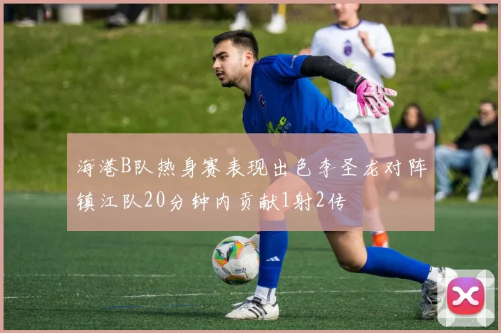 海港B队热身赛表现出色李圣龙对阵镇江队20分钟内贡献1射2传