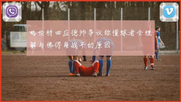 略伦特回应德帅争议称懂球者会理解与佛得角战平的原因