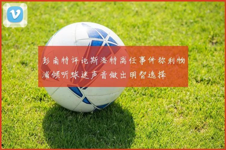 彭南特评论斯洛特离任事件称利物浦倾听球迷声音做出明智选择