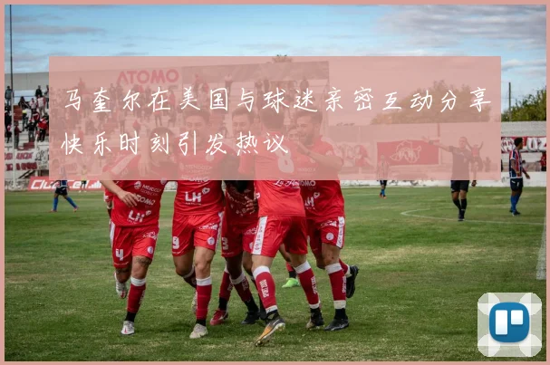 马奎尔在美国与球迷亲密互动分享快乐时刻引发热议