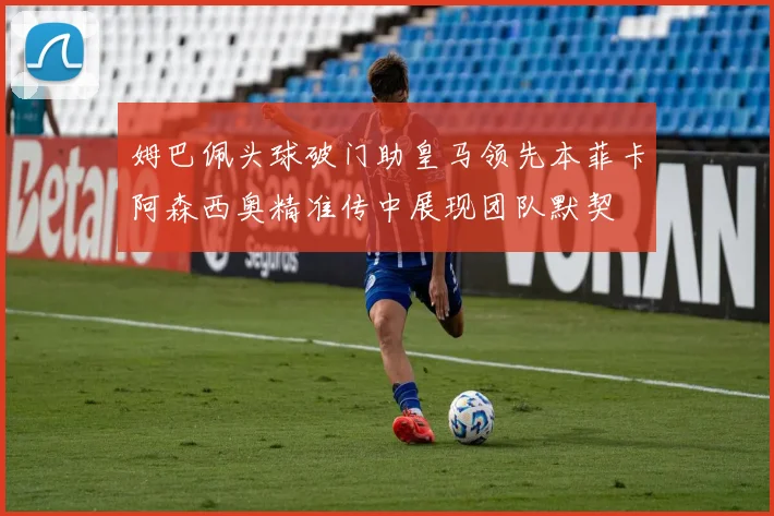 姆巴佩头球破门助皇马领先本菲卡阿森西奥精准传中展现团队默契
