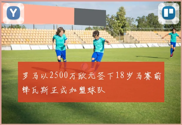 罗马以2500万欧元签下18岁马赛前锋瓦斯正式加盟球队