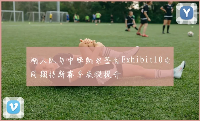 湖人队与中锋凯尔签订Exhibit10合同期待新赛季表现提升